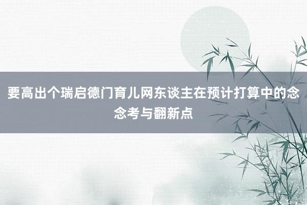 要高出个瑞启德门育儿网东谈主在预计打算中的念念考与翻新点