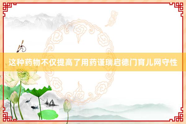 这种药物不仅提高了用药谨瑞启德门育儿网守性